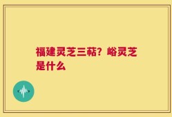 福建灵芝三萜？峪灵芝是什么