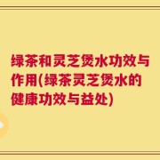 绿茶和灵芝煲水功效与作用(绿茶灵芝煲水的健康功效与益处)