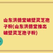 山东洪德堂破壁灵芝孢子粉(山东洪德堂推出破壁灵芝孢子粉)