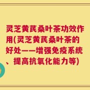 灵芝黄芪桑叶茶功效作用(灵芝黄芪桑叶茶的好处——增强免疫系统、提高抗氧化能力等)