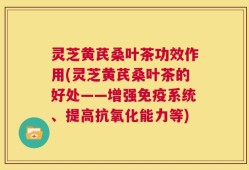 灵芝黄芪桑叶茶功效作用(灵芝黄芪桑叶茶的好处——增强免疫系统、提高抗氧化能力等)