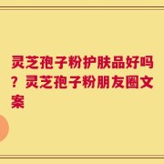 灵芝孢子粉护肤品好吗？灵芝孢子粉朋友圈文案
