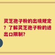 灵芝孢子粉的出境规定？了解灵芝孢子粉的进出口限制？