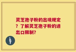灵芝孢子粉的出境规定？了解灵芝孢子粉的进出口限制？