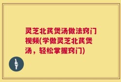 灵芝北芪煲汤做法窍门视频(学做灵芝北芪煲汤，轻松掌握窍门)