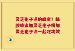 灵芝孢子送的蜂蜜？蜂胶蜂蜜加灵芝孢子粉加灵芝孢子油一起吃功效