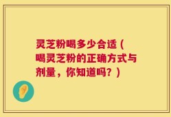 灵芝粉喝多少合适 (喝灵芝粉的正确方式与剂量，你知道吗？)