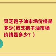 灵芝孢子油市场价格是多少(灵芝孢子油市场价钱是多少？)