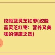绞股蓝灵芝红枣(绞股蓝灵芝红枣：营养又美味的健康之选)