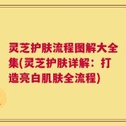 灵芝护肤流程图解大全集(灵芝护肤详解：打造亮白肌肤全流程)