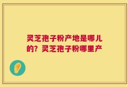 灵芝孢子粉产地是哪儿的？灵芝孢子粉哪里产