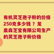 有机灵芝孢子粉的价格250克多少钱 ？龙泉森芝宝有限公司生产的灵芝孢子粉价格