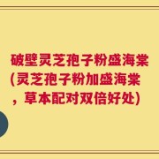 破壁灵芝孢子粉盛海棠(灵芝孢子粉加盛海棠，草本配对双倍好处)