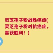 灵芝孢子粉战胜癌症(灵芝孢子粉对抗癌症，喜获胜利！)