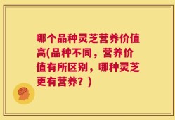 哪个品种灵芝营养价值高(品种不同，营养价值有所区别，哪种灵芝更有营养？)