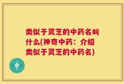 类似于灵芝的中药名叫什么(神奇中药：介绍类似于灵芝的中药名)