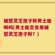 破壁灵芝孢子粉男士能喝吗(男士能否食用破壁灵芝孢子粉？)