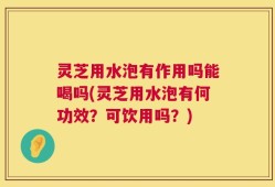 灵芝用水泡有作用吗能喝吗(灵芝用水泡有何功效？可饮用吗？)