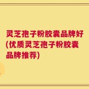 灵芝孢子粉胶囊品牌好(优质灵芝孢子粉胶囊品牌推荐)