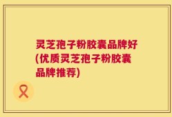 灵芝孢子粉胶囊品牌好(优质灵芝孢子粉胶囊品牌推荐)