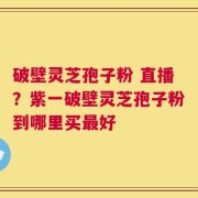 破壁灵芝孢子粉 直播？紫一破壁灵芝孢子粉到哪里买最好