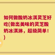 如何做酸奶冰淇灵芝好吃(做出美味的灵芝酸奶冰淇淋，超级简单！)