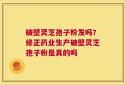 破壁灵芝孢子粉发吗？修正药业生产破壁灵芝孢子粉是真的吗