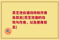 灵芝泡白酒功效和作用及禁忌(灵芝泡酒的功效与作用，以及使用禁忌)