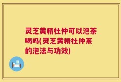 灵芝黄精杜仲可以泡茶喝吗(灵芝黄精杜仲茶的泡法与功效)