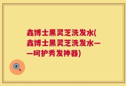 鑫博士黑灵芝洗发水(鑫博士黑灵芝洗发水——呵护秀发神器)