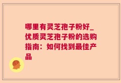 哪里有灵芝孢子粉好_优质灵芝孢子粉的选购指南：如何找到最佳产品
