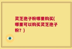 灵芝孢子粉哪里购买(哪里可以购买灵芝孢子粉？)