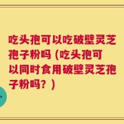 吃头孢可以吃破壁灵芝孢子粉吗 (吃头孢可以同时食用破壁灵芝孢子粉吗？)
