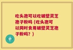 吃头孢可以吃破壁灵芝孢子粉吗 (吃头孢可以同时食用破壁灵芝孢子粉吗？)