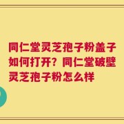 同仁堂灵芝孢子粉盖子如何打开？同仁堂破壁灵芝孢子粉怎么样