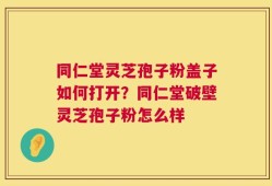 同仁堂灵芝孢子粉盖子如何打开？同仁堂破壁灵芝孢子粉怎么样