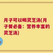 月子可以喝灵芝汤(月子餐必备：营养丰富的灵芝汤)