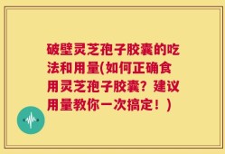 破壁灵芝孢子胶囊的吃法和用量(如何正确食用灵芝孢子胶囊？建议用量教你一次搞定！)