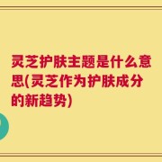 灵芝护肤主题是什么意思(灵芝作为护肤成分的新趋势)