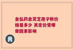 金弘药业灵芝孢子粉价格是多少 其定价受哪些因素影响