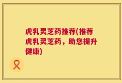 虎乳灵芝药推荐(推荐虎乳灵芝药，助您提升健康)