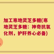 加工寒地灵芝多糖(寒地灵芝多糖：神奇抗氧化剂，护肝养心必备)