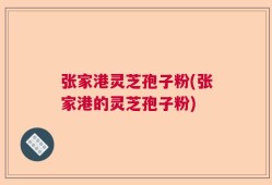张家港灵芝孢子粉(张家港的灵芝孢子粉)