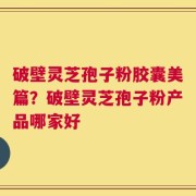 破壁灵芝孢子粉胶囊美篇？破壁灵芝孢子粉产品哪家好