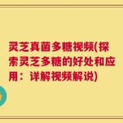 灵芝真菌多糖视频(探索灵芝多糖的好处和应用：详解视频解说)
