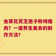 虫草花灵芝孢子粉炖瘦肉？一道养生美食的制作方法？