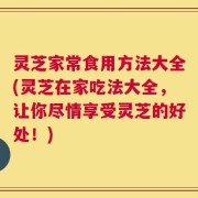 灵芝家常食用方法大全(灵芝在家吃法大全，让你尽情享受灵芝的好处！)