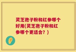 灵芝孢子粉和红参哪个好用(灵芝孢子粉和红参哪个更适合？)