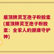 盾顶牌灵芝孢子粉胶橐(盾顶牌灵芝孢子粉胶橐：全家人的健康守护神)