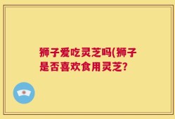 狮子爱吃灵芝吗(狮子是否喜欢食用灵芝？